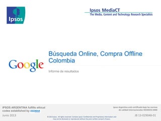 Búsqueda Online, Compra Offline
Colombia
Informe de resultados
Junio 2013
IPSOS ARGENTINA fulfills ethical
codes established by
Ipsos Argentina está certificada bajo las normas
de calidad internacionales ISO20252:2006
JB 13-029048-01© 2013 Ipsos. All rights reserved. Contains Ipsos' Confidential and Proprietary information and
may not be disclosed or reproduced without the prior written consent of Ipsos.
 