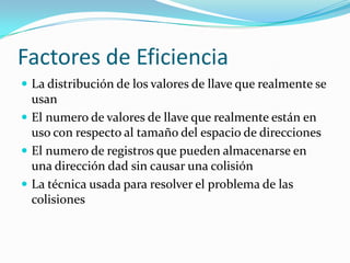 Factores de EficienciaLa distribución de los valores de llave que realmente se usan El numero de valores de llave que realmente están en uso con respecto al tamaño del espacio de direcciones El numero de registros que pueden almacenarse en una dirección dad sin causar una colisión La técnica usada para resolver el problema de las colisiones 
