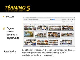  Buscar:
5) Sigma
menor
antigua y
conservada
Se obtienen “imágenes” diversas sobre maquinas de coser
cuyo antiguas que se encuentran en muy buenas
condiciones; es decir, conservadas..
Resultado:
 