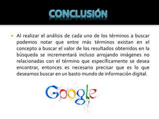  Al realizar el análisis de cada uno de los términos a buscar
podemos notar que entre más términos existan en el
concepto a buscar el valor de los resultados obtenidos en la
búsqueda se incrementará incluso arrojando imágenes no
relacionadas con el término que específicamente se desea
encontrar, entonces es necesario precisar que es lo que
deseamos buscar en un basto mundo de información digital.
 
