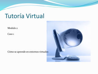Tutoría Virtual
Modulo 2
Caso 1
Cómo se aprende en entornos virtuales
 