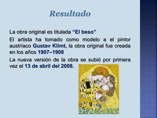 La obra original es titulada “El beso”
El artista ha tomado como modelo a el pintor
austríaco Gustav Klimt, la obra original fue creada
en los años 1907–1908
La nueva versión de la obra se subió por primera
vez el 13 de abril del 2008.