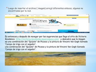 * Luego de insertar el archivo ( imagen) arrojó diferentes enlaces, algunos no
encontrados por la red.
Es entonces y después de navegar por las sugerencias que llego al sitio de Victoria
Kovalenco http://victoria-kovalenko.squarespace.com/ y descubro que la imagen
es una combinación del "Quijote" de Picasso y la pintura de Vincent Van Gogh llamada
"Campo de trigo con el segador".
una combinación del "Quijote" de Picasso y la pintura de Vincent Van Gogh llamada
"Campo de trigo con el segador".
 