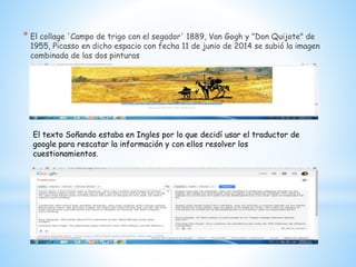 * El collage 'Campo de trigo con el segador' 1889, Van Gogh y "Don Quijote" de
1955, Picasso en dicho espacio con fecha 11 de junio de 2014 se subió la imagen
combinada de las dos pinturas
El texto Soñando estaba en Ingles por lo que decidí usar el traductor de
google para rescatar la información y con ellos resolver los
cuestionamientos.
 