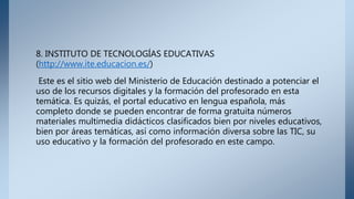 8. INSTITUTO DE TECNOLOGÍAS EDUCATIVAS
(http://www.ite.educacion.es/)
Este es el sitio web del Ministerio de Educación destinado a potenciar el
uso de los recursos digitales y la formación del profesorado en esta
temática. Es quizás, el portal educativo en lengua española, más
completo donde se pueden encontrar de forma gratuita números
materiales multimedia didácticos clasificados bien por niveles educativos,
bien por áreas temáticas, así como información diversa sobre las TIC, su
uso educativo y la formación del profesorado en este campo.
 