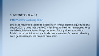 9. INTERNET EN EL AULA
(http://internetaula.ning.com/)
Esta es la mayor red social de docentes en lengua española que funciona
desde 2008, y tiene más de 5.000 miembros. Ahí existen numerosos foros
de debate, informaciones, blogs docentes, fotos y vídeo educativos.
Existe mucha participación y actividad comunicativa. Es una red abierta y
auto gestionada por los propios profesores.
 