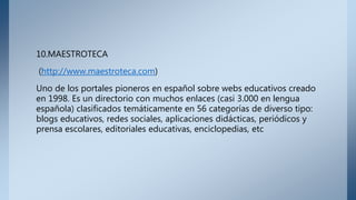 10.MAESTROTECA
(http://www.maestroteca.com)
Uno de los portales pioneros en español sobre webs educativos creado
en 1998. Es un directorio con muchos enlaces (casi 3.000 en lengua
española) clasificados temáticamente en 56 categorías de diverso tipo:
blogs educativos, redes sociales, aplicaciones didácticas, periódicos y
prensa escolares, editoriales educativas, enciclopedias, etc
 