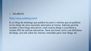 1. AULABLOG
(http://www.aulablog.com/)
Es un blog de edublogs que publica los post o noticias que se publican
en los blogs de otros docentes adscriptos al mismo. Además permite
acceder a esos blogs educativos, crear nuevos blogs o suscribirse a
canales RSS de noticias educativas. Tiene secciones como una biblioteca
de blogs, una wiki sobre los mismos, tutoriales para crear blogs, etc.
 