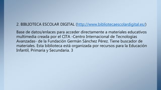 2. BIBLIOTECA ESCOLAR DIGITAL (http://www.bibliotecaescolardigital.es/)
Base de datos/enlaces para acceder directamente a materiales educativos
multimedia creada por el CITA -Centro Internacional de Tecnologías
Avanzadas- de la Fundación Germán Sánchez Pérez. Tiene buscador de
materiales. Esta biblioteca está organizada por recursos para la Educación
Infantil, Primaria y Secundaria. 3
 