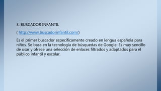 3. BUSCADOR INFANTIL
( http://www.buscadorinfantil.com/)
Es el primer buscador específicamente creado en lengua española para
niños. Se basa en la tecnología de búsquedas de Google. Es muy sencillo
de usar y ofrece una selección de enlaces filtrados y adaptados para el
público infantil y escolar.
 