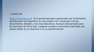 4. EDUC.AR
(http://www.educ.ar/) Es el portal educativo gestionado por el Ministerio
de Educación de Argentina. Es muy amplio con numerosas noticias,
documentos, debates y recursos educativos. Aunque está pensado para
los docentes de dicho país, cualquier profesor encontrará materiales que
podrá utilizar en su docencia o en su autoformación.
 