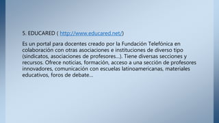 5. EDUCARED ( http://www.educared.net/)
Es un portal para docentes creado por la Fundación Telefónica en
colaboración con otras asociaciones e instituciones de diverso tipo
(sindicatos, asociaciones de profesores…). Tiene diversas secciones y
recursos. Ofrece noticias, formación, acceso a una sección de profesores
innovadores, comunicación con escuelas latinoamericanas, materiales
educativos, foros de debate…
 