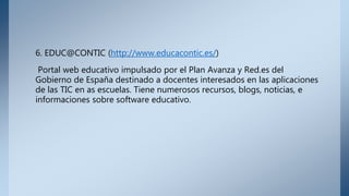 6. EDUC@CONTIC (http://www.educacontic.es/)
Portal web educativo impulsado por el Plan Avanza y Red.es del
Gobierno de España destinado a docentes interesados en las aplicaciones
de las TIC en as escuelas. Tiene numerosos recursos, blogs, noticias, e
informaciones sobre software educativo.
 