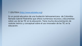 7. EDUTEKA (http://www.eduteka.org)
Es un portal educativo de una fundación latinoamericana -de Colombia-
llamada Gabriel Piedrahita que ofrece numerosos recursos y documentos
sobre uso de las TIC en la educación. Tiene mucha documentación de
carácter teórico y conceptual sobre el uso innovador de las TIC en la
educación.
 