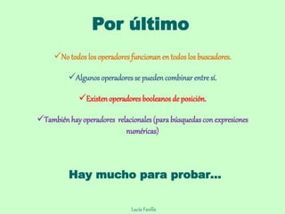 Por último
No todos los operadores funcionan en todos los buscadores.
Algunos operadores se pueden combinar entre sí.
Existen operadoresbooleanos de posición.
Tambiénhay operadores relacionales (parabúsquedascon expresiones
numéricas)
Lucía Favilla
Hay mucho para probar…
 