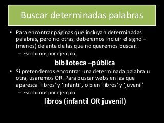 Buscar determinadas palabras
• Para encontrar páginas que incluyan determinadas
palabras, pero no otras, deberemos incluir el signo –
(menos) delante de las que no queremos buscar.
– Escribimos por ejemplo:
biblioteca –pública
• Si pretendemos encontrar una determinada palabra u
otra, usaremos OR. Para buscar webs en las que
aparezca ‘libros’ y ‘infantil’, o bien ‘libros’ y ‘juvenil’
– Escribimos por ejemplo:
libros (infantil OR juvenil)
 