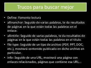 Trucos para buscar mejor
• Define: Fomento lectura
• allinanchor: Seguido de varias palabras, te da resultados
de páginas en la que están todas las palabras en el
enlace.
• allintitle: Seguido de varias palabras, te da resultados de
páginas en la que están todas las palabras en el título.
• file type: Seguido de un tipo de archivo (PDF, PPT, DOC,
etc.), mostrará contenido publicado en dicho archivo en
particular.
• info: Seguido de una URL, mostrará una página con
enlaces relacionados, páginas que contiene esa URL...
 