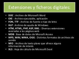 Extensiones y ficheros digitales:
• DOC : Archivo de Microsoft Word
• EXE : Archivo ejecutable, aplicación
• FON, TTF : Archivo de fuente o tipo de letra
• HLP : Archivo de ayuda de Windows
• HTM, HTML, PHP, ASP, XML : Diversas extensiones
asociadas a las páginas web
• MDB : Base de datos de Microsft Access
• MP3, WAV, WMA, OGG : Distintos formatos de archivos de
sonido
• NFO : Archivo de texto plano que ofrece alguna
información de interés
• XLS : Hoja de cálculo de Microsoft Excel
 