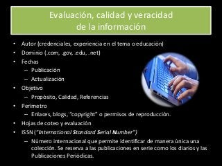 Evaluación, calidad y veracidad
de la información
• Autor (credenciales, experiencia en el tema o educación)
• Dominio (.com, .gov, .edu, .net)
• Fechas
– Publicación
– Actualización
• Objetivo
– Propósito, Calidad, Referencias
• Perímetro
– Enlaces, blogs, “copyright” o permisos de reproducción.
• Hojas de coteo y evaluación
• ISSN (“International Standard Serial Number”)
– Número internacional que permite identificar de manera única una
colección. Se reserva a las publicaciones en serie como los diarios y las
Publicaciones Periódicas.
 