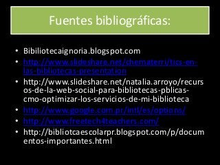 Fuentes bibliográficas:
• Bibiliotecaignoria.blogspot.com
• http://www.slideshare.net/chematerri/tics-en-
las-bibliotecas-presentation
• http://www.slideshare.net/natalia.arroyo/recurs
os-de-la-web-social-para-bibliotecas-pblicas-
cmo-optimizar-los-servicios-de-mi-biblioteca
• http://www.google.com.pr/intl/es/options/
• http://www.freetech4teachers.com/
• http://bibliotcaescolarpr.blogspot.com/p/docum
entos-importantes.html
 