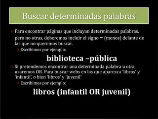 • Piense sobre el tópico o área de interés
• Defina su tópico utilizando una frase
• Identifique los conceptos importantes escribir
solo de 2 ó 3 .
• Determine si existen sinónimos o términos
• Ingrese las palabras en letras minúsculas
• Los términos en inglés por lo general obtienen
mejores resultados
• Utilice palabras en plural
Cómo buscar:Como buscar:
 