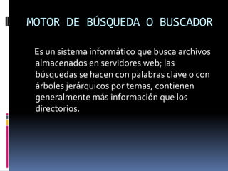 MOTOR DE BÚSQUEDA O BUSCADOR

 Es un sistema informático que busca archivos
 almacenados en servidores web; las
 búsquedas se hacen con palabras clave o con
 árboles jerárquicos por temas, contienen
 generalmente más información que los
 directorios.
 