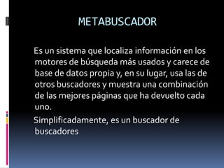 METABUSCADOR

Es un sistema que localiza información en los
motores de búsqueda más usados y carece de
base de datos propia y, en su lugar, usa las de
otros buscadores y muestra una combinación
de las mejores páginas que ha devuelto cada
uno.
Simplificadamente, es un buscador de
buscadores
 