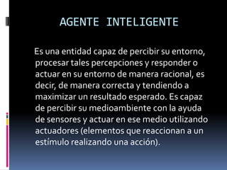 AGENTE INTELIGENTE

Es una entidad capaz de percibir su entorno,
procesar tales percepciones y responder o
actuar en su entorno de manera racional, es
decir, de manera correcta y tendiendo a
maximizar un resultado esperado. Es capaz
de percibir su medioambiente con la ayuda
de sensores y actuar en ese medio utilizando
actuadores (elementos que reaccionan a un
estímulo realizando una acción).
 