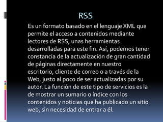 RSS
Es un formato basado en el lenguaje XML que
permite el acceso a contenidos mediante
lectores de RSS, unas herramientas
desarrolladas para este fin. Así, podemos tener
constancia de la actualización de gran cantidad
de páginas directamente en nuestro
escritorio, cliente de correo o a través de la
Web, justo al poco de ser actualizadas por su
autor. La función de este tipo de servicios es la
de mostrar un sumario o índice con los
contenidos y noticias que ha publicado un sitio
web, sin necesidad de entrar a él.
 