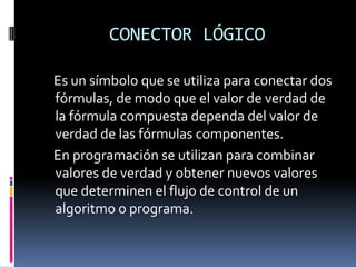 CONECTOR LÓGICO

Es un símbolo que se utiliza para conectar dos
fórmulas, de modo que el valor de verdad de
la fórmula compuesta dependa del valor de
verdad de las fórmulas componentes.
En programación se utilizan para combinar
valores de verdad y obtener nuevos valores
que determinen el flujo de control de un
algoritmo o programa.
 