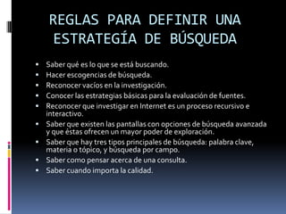 REGLAS PARA DEFINIR UNA
    ESTRATEGÍA DE BÚSQUEDA
   Saber qué es lo que se está buscando.
   Hacer escogencias de búsqueda.
   Reconocer vacíos en la investigación.
   Conocer las estrategias básicas para la evaluación de fuentes.
   Reconocer que investigar en Internet es un proceso recursivo e
    interactivo.
   Saber que existen las pantallas con opciones de búsqueda avanzada
    y que éstas ofrecen un mayor poder de exploración.
   Saber que hay tres tipos principales de búsqueda: palabra clave,
    materia o tópico, y búsqueda por campo.
   Saber como pensar acerca de una consulta.
   Saber cuando importa la calidad.
 