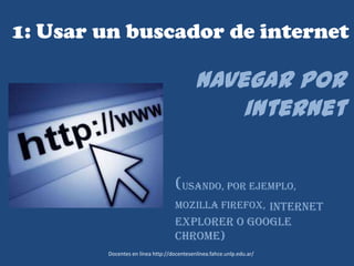 1: Usar un buscador de internet
Navegar por
internet
(Usando, por ejemplo,
Mozilla Firefox, Internet
Explorer o Google
Chrome)
Docentes en línea http://docentesenlinea.fahce.unlp.edu.ar/
 