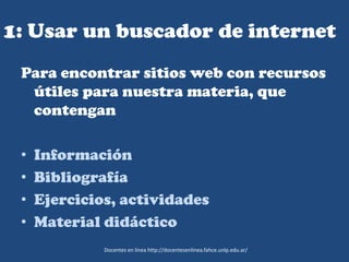 1: Usar un buscador de internet
Para encontrar sitios web con recursos
útiles para nuestra materia, que
contengan
• Información
• Bibliografía
• Ejercicios, actividades
• Material didáctico
Docentes en línea http://docentesenlinea.fahce.unlp.edu.ar/
 