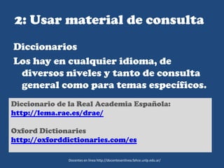 2: Usar material de consulta
Diccionarios
Los hay en cualquier idioma, de
diversos niveles y tanto de consulta
general como para temas específicos.
Docentes en línea http://docentesenlinea.fahce.unlp.edu.ar/
Diccionario de la Real Academia Española:
http://lema.rae.es/drae/
Oxford Dictionaries
http://oxforddictionaries.com/es
 