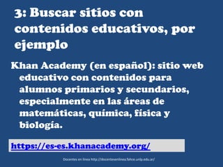 3: Buscar sitios con
contenidos educativos, por
ejemplo
Khan Academy (en español): sitio web
educativo con contenidos para
alumnos primarios y secundarios,
especialmente en las áreas de
matemáticas, química, física y
biología.
Docentes en línea http://docentesenlinea.fahce.unlp.edu.ar/
https://es-es.khanacademy.org/
 