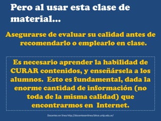 Pero al usar esta clase de
material…
Asegurarse de evaluar su calidad antes de
recomendarlo o emplearlo en clase.
Es necesario aprender la habilidad de
CURAR contenidos, y enseñársela a los
alumnos. Esto es fundamental, dada la
enorme cantidad de información (no
toda de la misma calidad) que
encontrarmos en Internet.
Docentes en línea http://docentesenlinea.fahce.unlp.edu.ar/
 