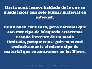 Hasta aquí, hemos hablado de lo que se
puede hacer con sólo buscar material en
internet.
Es un buen comienzo, pero notemos que
con este tipo de búsqueda estaremos
usando internet de un modo
limitado, porque conseguiremos casi
exclusivamente el mismo tipo de
material que encontramos en los libros.
Docentes en línea http://docentesenlinea.fahce.unlp.edu.ar/
 