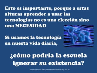 Esto es importante, porque a estas
alturas aprender a usar las
tecnologías no es una elección sino
una NECESIDAD
Si usamos la tecnología
en nuesta vida diaria,
¿cómo podría la escuela
ignorar su existencia?
Docentes en línea http://docentesenlinea.fahce.unlp.edu.ar/
 