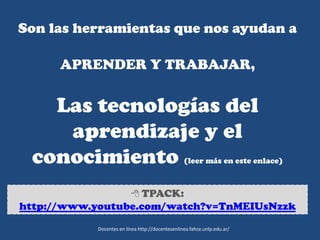 Son las herramientas que nos ayudan a
APRENDER Y TRABAJAR,
Las tecnologías del
aprendizaje y el
conocimiento (leer más en este enlace)
 TPACK:
http://www.youtube.com/watch?v=TnMEIUsNzzk
Docentes en línea http://docentesenlinea.fahce.unlp.edu.ar/
 