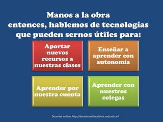 Manos a la obra
entonces, hablemos de tecnologías
que pueden sernos útiles para:
Aportar
nuevos
recursos a
nuestras clases
Enseñar a
aprender con
autonomía
Aprender por
nuestra cuenta
Aprender con
nuestros
colegas
Docentes en línea http://docentesenlinea.fahce.unlp.edu.ar/
 