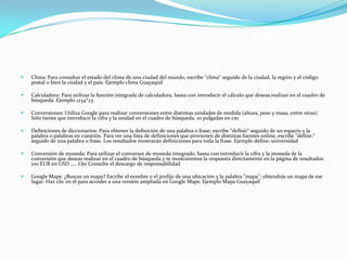  Clima: Para consultar el estado del clima de una ciudad del mundo, escribe “clima" seguido de la ciudad, la región y el código
postal o bien la ciudad y el país. Ejemplo clima Guayaquil
 Calculadora: Para utilizar la función integrada de calculadora, basta con introducir el cálculo que deseas realizar en el cuadro de
búsqueda. Ejemplo 1234*23
 Conversiones: Utiliza Google para realizar conversiones entre distintas unidades de medida (altura, peso y masa, entre otras).
Sólo tienes que introducir la cifra y la unidad en el cuadro de búsqueda. 10 pulgadas en cm
 Definiciones de diccionarios: Para obtener la definición de una palabra o frase, escribe "definir" seguido de un espacio y la
palabra o palabras en cuestión. Para ver una lista de definiciones que provienen de distintas fuentes online, escribe "define:"
seguido de una palabra o frase. Los resultados mostrarán definiciones para toda la frase. Ejemplo define: universidad
 Conversión de moneda: Para utilizar el conversor de moneda integrado, basta con introducir la cifra y la moneda de la
conversión que deseas realizar en el cuadro de búsqueda y te mostraremos la respuesta directamente en la página de resultados.
100 EUR en USD ….. Ojo Consulte el descargo de responsabilidad
 Google Maps: ¿Buscas un mapa? Escribe el nombre o el prefijo de una ubicación y la palabra "mapa"; obtendrás un mapa de ese
lugar. Haz clic en él para acceder a una versión ampliada en Google Maps. Ejemplo Mapa Guayaquil
 