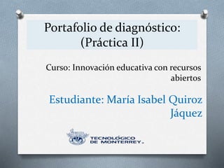 Portafolio de diagnóstico: 
(Práctica II) 
Curso: Innovación educativa con recursos 
abiertos 
Estudiante: María Isabel Quiroz 
Jáquez 
 