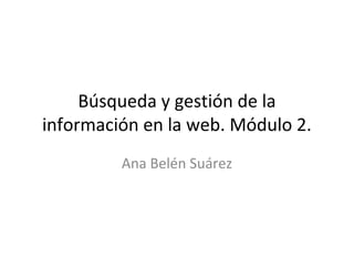 Búsqueda y gestión de la
información en la web. Módulo 2.
Ana Belén Suárez
 