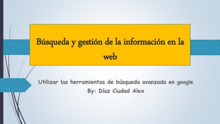Búsqueda y gestión de la información en la
web
Utilizar las herramientas de búsqueda avanzada en google
By: Díaz Ciudad Alex
 