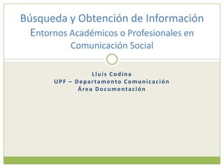 Búsqueda y Obtención de Información
  Entornos Académicos o Profesionales en
           Comunicación Social

                  Lluís Codina
       UPF – Departamento Comunicación
              Área Documentación
 