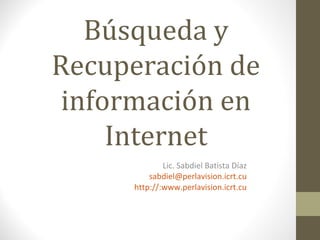 Búsqueda y
Recuperación de
información en
Internet
Lic. Sabdiel Batista Díaz
sabdiel@perlavision.icrt.cu
http://:www.perlavision.icrt.cu
 