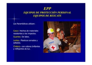 EPP
EQUIPOS DE PROTECCIÓN PERSONAL
EQUIPOS DE RESCATE
Los Paramédicos utilizan:
Casco: Hechos de materiales
resistentes a los impactos.
Guantes: De latex.
Lentes.- Plasticos cerrados y
sellados.
Chaleco.- con colores brillantes
y reflejantes de luz.
 