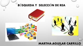 BÚSQUEDA Y SELECCIÓN DE REA
MARTHA AGUILAR CARRILLO
 