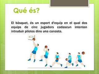 Qué és?
El bàsquet, és un esport d'equip en el qual dos
equips de cinc jugadors cadascun intenten
intruduir pilotes dins una canasta.
 