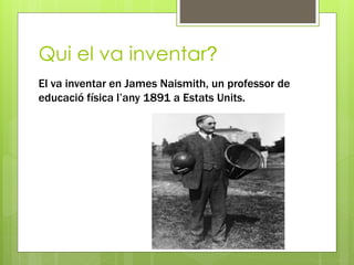Qui el va inventar?
El va inventar en James Naismith, un professor de
educació física l’any 1891 a Estats Units.
 